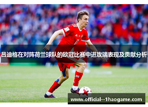 吕迪格在对阵荷兰球队的欧冠比赛中进攻端表现及贡献分析 吕迪格在对阵荷兰球队的欧冠比赛中进攻端表现及贡献分析