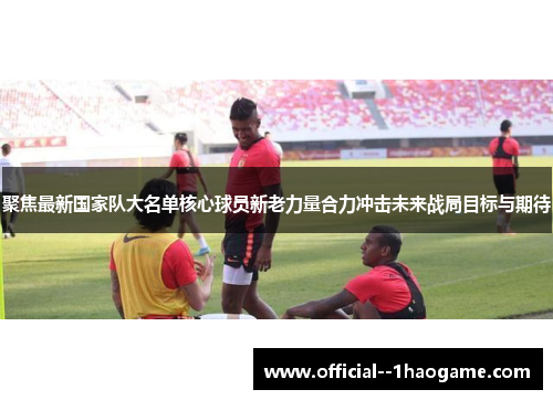 聚焦最新国家队大名单核心球员新老力量合力冲击未来战局目标与期待 聚焦最新国家队大名单核心球员新老力量合力冲击未来战局目标与期待