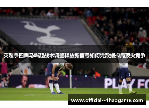 英超争四黑马崛起战术调整释放新信号如何凭数据搅局顶尖竞争 英超争四黑马崛起战术调整释放新信号如何凭数据搅局顶尖竞争