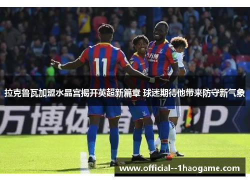 拉克鲁瓦加盟水晶宫揭开英超新篇章 球迷期待他带来防守新气象