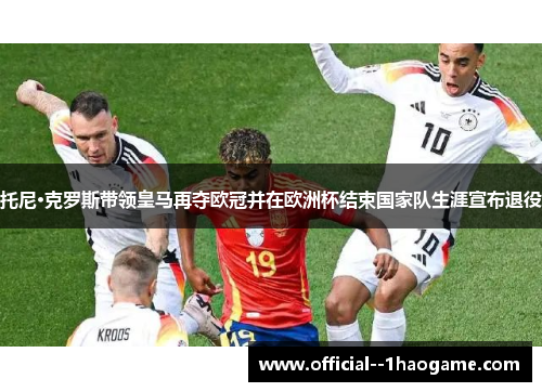 托尼·克罗斯带领皇马再夺欧冠并在欧洲杯结束国家队生涯宣布退役