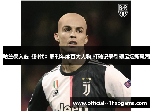 哈兰德入选《时代》周刊年度百大人物 打破记录引领足坛新风潮 哈兰德入选《时代》周刊年度百大人物 打破记录引领足坛新风潮
