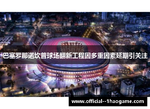 巴塞罗那诺坎普球场翻新工程因多重因素延期引关注