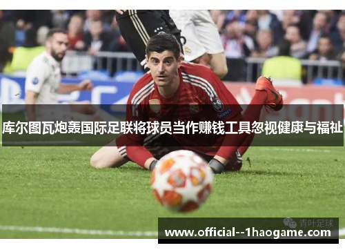 库尔图瓦炮轰国际足联将球员当作赚钱工具忽视健康与福祉 库尔图瓦炮轰国际足联将球员当作赚钱工具忽视健康与福祉