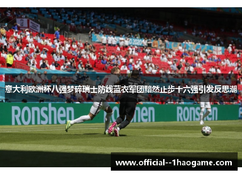 意大利欧洲杯八强梦碎瑞士防线蓝衣军团黯然止步十六强引发反思潮 意大利欧洲杯八强梦碎瑞士防线蓝衣军团黯然止步十六强引发反思潮