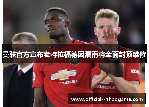 曼联官方宣布老特拉福德因漏雨将全面封顶维修 曼联官方宣布老特拉福德因漏雨将全面封顶维修
