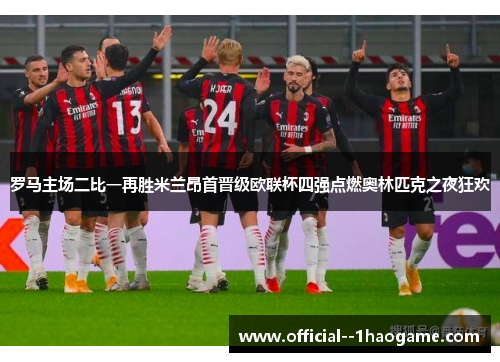 罗马主场二比一再胜米兰昂首晋级欧联杯四强点燃奥林匹克之夜狂欢 罗马主场二比一再胜米兰昂首晋级欧联杯四强点燃奥林匹克之夜狂欢