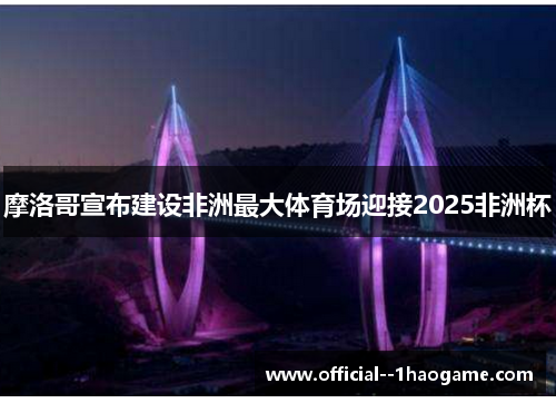 摩洛哥宣布建设非洲最大体育场迎接2025非洲杯 摩洛哥宣布建设非洲最大体育场迎接2025非洲杯